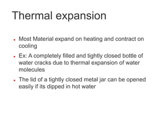 Thermal expansion
 Most Material expand on heating and contract on
cooling
 Ex: A completely filled and tightly closed bottle of
water cracks due to thermal expansion of water
molecules
 The lid of a tightly closed metal jar can be opened
easily if its dipped in hot water
 