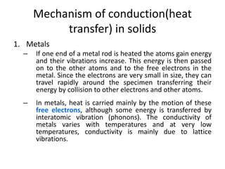 Mechanism of conduction(heat
transfer) in solids
1. Metals
– If one end of a metal rod is heated the atoms gain energy
and their vibrations increase. This energy is then passed
on to the other atoms and to the free electrons in the
metal. Since the electrons are very small in size, they can
travel rapidly around the specimen transferring their
energy by collision to other electrons and other atoms.
– In metals, heat is carried mainly by the motion of these
free electrons, although some energy is transferred by
interatomic vibration (phonons). The conductivity of
metals varies with temperatures and at very low
temperatures, conductivity is mainly due to lattice
vibrations.
 