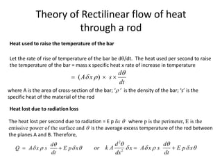 Theory of Rectilinear flow of heat
through a rod
The heat lost per second due to radiation = E p x  where p is the perimeter, E is the
emissive power of the surface and  is the average excess temperature of the rod between
the planes A and B. Therefore,
Heat used to raise the temperature of the bar
Let the rate of rise of temperature of the bar be d/dt. The heat used per second to raise
the temperature of the bar = mass x specific heat x rate of increase in temperature
( )
d
A x s
dt

 
  
where A is the area of cross-section of the bar; ‘ ’ is the density of the bar; ‘s’ is the
specific heat of the material of the rod
Heat lost due to radiation loss
d
Q A x s E p x
dt

   
 
2
2
d d
or k A x A x s E p x
dx dt
 
    
 
 