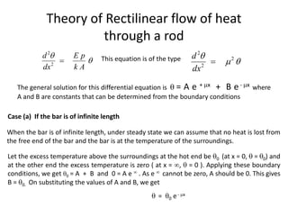 Theory of Rectilinear flow of heat
through a rod
2
2
d E p
dx k A


 This equation is of the type
2
2
2
d
dx

 

The general solution for this differential equation is  = A e + x + B e- x where
A and B are constants that can be determined from the boundary conditions
Case (a) If the bar is of infinite length
When the bar is of infinite length, under steady state we can assume that no heat is lost from
the free end of the bar and the bar is at the temperature of the surroundings.
Let the excess temperature above the surroundings at the hot end be 0 (at x = 0,  = 0) and
at the other end the excess temperature is zero ( at x = ,  = 0 ). Applying these boundary
conditions, we get 0 = A + B and 0 = A e  . As e  cannot be zero, A should be 0. This gives
B = 0. On substituting the values of A and B, we get
 = 0 e - x
 