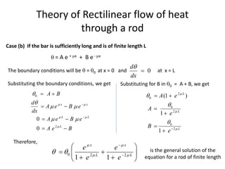 Theory of Rectilinear flow of heat
through a rod
0
d
dx


0
2
0
0
x x
L L
L
A B
d
A e B e
dx
A e B e
A e B
 
 



 
 


 
 
 
 
Case (b) If the bar is sufficiently long and is of finite length L
 = A e + x + B e- x
The boundary conditions will be  = 0 at x = 0 and at x = L
Substituting the boundary conditions, we get Substituting for B in 0 = A + B, we get
2
0
0
2
0
2
(1 )
1
1
L
L
L
A e
A
e
B
e







 




Therefore,
0 2 2
1 1
x x
L L
e e
e e
 
 
 


 
 
 
 
 
is the general solution of the
equation for a rod of finite length
 