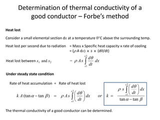 Determination of thermal conductivity of a
good conductor – Forbe’s method
Heat lost
Consider a small elemental section dx at a temperature C above the surrounding temp.
Heat lost per second due to radiation = Mass x Specific heat capacity x rate of cooling
= ( A dx) x s x (d/dt)
2
1
(tan tan )
x
x
d
k A As dx
dt

  
 
   
 

The thermal conductivity of a good conductor can be determined.
Heat lost between x1 and x2 =
2
1
x
x
d
As dx
dt

 
Under steady state condition
Rate of heat accumulation = Rate of heat lost 2
1
tan tan
x
x
d
s dx
dt
or k


 
 
 
 



 