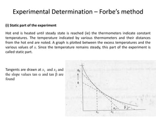 Experimental Determination – Forbe’s method
(i) Static part of the experiment
Hot end is heated until steady state is reached (ie) the thermometers indicate constant
temperatures. The temperature indicated by various thermometers and their distances
from the hot end are noted. A graph is plotted between the excess temperatures and the
various values of x. Since the temperature remains steady, this part of the experiment is
called static part.
Tangents are drawn at x1 and x2 and
the slope values tan  and tan  are
found
 