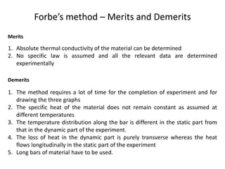 Forbe’s method – Merits and Demerits
Merits
1. Absolute thermal conductivity of the material can be determined
2. No specific law is assumed and all the relevant data are determined
experimentally
Demerits
1. The method requires a lot of time for the completion of experiment and for
drawing the three graphs
2. The specific heat of the material does not remain constant as assumed at
different temperatures
3. The temperature distribution along the bar is different in the static part from
that in the dynamic part of the experiment.
4. The loss of heat in the dynamic part is purely transverse whereas the heat
flows longitudinally in the static part of the experiment
5. Long bars of material have to be used.
 