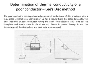 Determination of thermal conductivity of a
poor conductor – Lee’s Disc method
The poor conductor specimen has to be prepared in the form of thin specimen with a
large cross-sectional area. Lee’s disc set up has a circular brass disc called baseplate. The
thin specimen of poor conductor having the same cross-sectional area rests on the
baseplate and steam chest is placed on top. Steam is passed through it and the
temperature of the steam chest and base plate are measured.
 