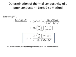 Determination of thermal conductivity of a
poor conductor – Lee’s Disc method
2
2
1 2
2
2
( ) ( / )
( 2 )
(2 2 )
2
2 2
k r M s d dt
r r d
t r r d
d r d
M s
dt r d

   
 
 


 

 

 
  
 

   
Substituting for E,
2
2
1 2
( 2 )
( )(2 2 )
d
M s r d t
dt
k
r r d


  
 

 
 

 
The thermal conductivity of the poor conductor can be determined.
 