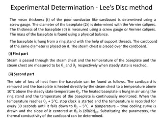 Experimental Determination - Lee’s Disc method
The mean thickness (t) of the poor conductor like cardboard is determined using a
screw gauge. The diameter of the baseplate (2r) is determined with the Vernier calipers.
The thickness of the baseplate (d) is measured using a screw gauge or Vernier calipers.
The mass of the baseplate is found using a physical balance.
The baseplate is hung from a ring stand with the help of support threads. The cardboard
of the same diameter is placed on it. The steam chest is placed over the cardboard.
Steam is passed through the steam chest and the temperature of the baseplate and the
steam chest are measured to be 1 and 2 respectively when steady state is reached.
(i) First part
(ii) Second part
The rate of loss of heat from the baseplate can be found as follows. The cardboard is
removed and the baseplate is heated directly by the steam chest to a temperature above
10C above the steady state temperature 2. The heated baseplate is hung in air using the
ring stand and the temperature of the baseplate is continuously monitored. When the
temperature reaches 2 + 5C, stop clock is started and the temperature is recorded for
every 30 seconds until it falls down to 2 – 5C. A temperature – time cooling curve is
drawn and the slope of it centered at 2 is (d/dt)2. Substituting the parameters, the
thermal conductivity of the cardboard can be determined.
 