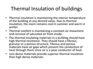 Thermal Insulation of buildings
• Thermal insulation is maintaining the interior temperature
of the building at any desired value. Due to thermal
insulation, the room remains cool in summer and warm in
winter.
• Thermal comfort is maintaining a constant air movement
and removal of saturated air from inside.
• The thermal insulating materials in a building should have
high thermal resistance. They should have a fibrous,
granular or a porous structure. Fibrous and porous
materials have air gaps which prevent the conduction of
heat through them since air is a poor conductor of heat.
• Less dense materials provide superior thermal insulation
than high dense materials.
 