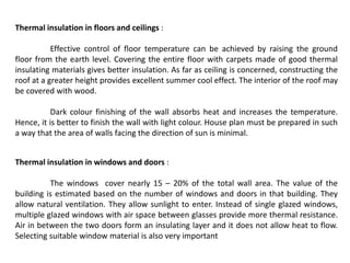 Thermal insulation in floors and ceilings :
Effective control of floor temperature can be achieved by raising the ground
floor from the earth level. Covering the entire floor with carpets made of good thermal
insulating materials gives better insulation. As far as ceiling is concerned, constructing the
roof at a greater height provides excellent summer cool effect. The interior of the roof may
be covered with wood.
Dark colour finishing of the wall absorbs heat and increases the temperature.
Hence, it is better to finish the wall with light colour. House plan must be prepared in such
a way that the area of walls facing the direction of sun is minimal.
Thermal insulation in windows and doors :
The windows cover nearly 15 – 20% of the total wall area. The value of the
building is estimated based on the number of windows and doors in that building. They
allow natural ventilation. They allow sunlight to enter. Instead of single glazed windows,
multiple glazed windows with air space between glasses provide more thermal resistance.
Air in between the two doors form an insulating layer and it does not allow heat to flow.
Selecting suitable window material is also very important
 