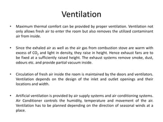 Ventilation
• Maximum thermal comfort can be provided by proper ventilation. Ventilation not
only allows fresh air to enter the room but also removes the utilized contaminant
air from inside.
• Since the exhaled air as well as the air gas from combustion stove are warm with
excess of CO2 and light in density, they raise in height. Hence exhaust fans are to
be fixed at a sufficiently raised height. The exhaust systems remove smoke, dust,
odours etc. and provide partial vacuum inside.
• Circulation of fresh air inside the room is maintained by the doors and ventilators.
Ventilation depends on the design of the inlet and outlet openings and their
locations and width.
• Artificial ventilation is provided by air supply systems and air conditioning systems.
Air Conditioner controls the humidity, temperature and movement of the air.
Ventilation has to be planned depending on the direction of seasonal winds at a
place.
 