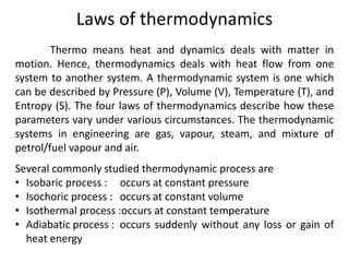 Laws of thermodynamics
Thermo means heat and dynamics deals with matter in
motion. Hence, thermodynamics deals with heat flow from one
system to another system. A thermodynamic system is one which
can be described by Pressure (P), Volume (V), Temperature (T), and
Entropy (S). The four laws of thermodynamics describe how these
parameters vary under various circumstances. The thermodynamic
systems in engineering are gas, vapour, steam, and mixture of
petrol/fuel vapour and air.
Several commonly studied thermodynamic process are
• Isobaric process : occurs at constant pressure
• Isochoric process : occurs at constant volume
• Isothermal process :occurs at constant temperature
• Adiabatic process : occurs suddenly without any loss or gain of
heat energy
 