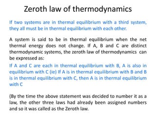 Zeroth law of thermodynamics
If two systems are in thermal equilibrium with a third system,
they all must be in thermal equilibrium with each other.
A system is said to be in thermal equilibrium when the net
thermal energy does not change. If A, B and C are distinct
thermodynamic systems, the zeroth law of thermodynamics can
be expressed as:
If A and C are each in thermal equilibrium with B, A is also in
equilibrium with C (ie) If A is in thermal equilibrium with B and B
is in thermal equilibrium with C, then A is in thermal equilibrium
with C
(By the time the above statement was decided to number it as a
law, the other three laws had already been assigned numbers
and so it was called as the Zeroth law.
 