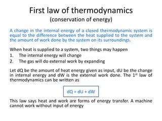 First law of thermodynamics
(conservation of energy)
A change in the internal energy of a closed thermodynamic system is
equal to the difference between the heat supplied to the system and
the amount of work done by the system on its surroundings.
When heat is supplied to a system, two things may happen
1. The internal energy will change
2. The gas will do external work by expanding
Let dQ be the amount of heat energy given as input, dU be the change
in internal energy and dW is the external work done. The 1st law of
thermodynamics can be written as
dQ = dU + dW
This law says heat and work are forms of energy transfer. A machine
cannot work without input of energy
 