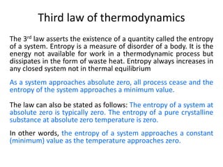Third law of thermodynamics
The 3rd law asserts the existence of a quantity called the entropy
of a system. Entropy is a measure of disorder of a body. It is the
energy not available for work in a thermodynamic process but
dissipates in the form of waste heat. Entropy always increases in
any closed system not in thermal equilibrium
As a system approaches absolute zero, all process cease and the
entropy of the system approaches a minimum value.
The law can also be stated as follows: The entropy of a system at
absolute zero is typically zero. The entropy of a pure crystalline
substance at absolute zero temperature is zero.
In other words, the entropy of a system approaches a constant
(minimum) value as the temperature approaches zero.
 