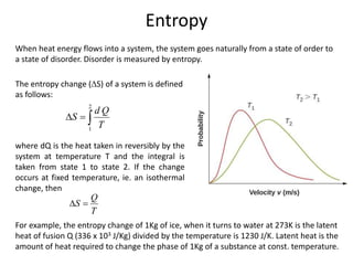 Entropy
When heat energy flows into a system, the system goes naturally from a state of order to
a state of disorder. Disorder is measured by entropy.
The entropy change (S) of a system is defined
as follows:
2
1
d Q
S
T
  
where dQ is the heat taken in reversibly by the
system at temperature T and the integral is
taken from state 1 to state 2. If the change
occurs at fixed temperature, ie. an isothermal
change, then
Q
S
T
 
For example, the entropy change of 1Kg of ice, when it turns to water at 273K is the latent
heat of fusion Q (336 x 103 J/Kg) divided by the temperature is 1230 J/K. Latent heat is the
amount of heat required to change the phase of 1Kg of a substance at const. temperature.
 