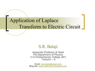 Application of Laplace
Transform to Electric Circuit
S.R. Balaji
Associate Professor & Head
PG Department of Physics
V.O.Chidambaram College (SF)
Tuticorin – 8
Email: prambala@gmail.com
Blog site: www.srbphysics.blogspot.com
 