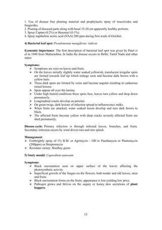 13
1. Use of disease free planting material and prophylactic spray of insecticides and
fungicides.
2. Pruning of diseased parts along with basal 15-20 cm apparently healthy portions.
3. Spray Captan (0.2%) or Benomyl (0.1%).
4. Spray napthelene acetic acid (NAA) 200 ppm during first week of October.
4) Bacterial leaf spot: Pseudomonas mangiferae- indicae
Economic importance: The first description of bacterial leaf spot was given by Patel et
al in 1948 from Maharashtra. In India the disease occurs in Delhi, Tamil Nadu and other
states
Symptoms:
Symptoms are seen on leaves and fruits.
On the leaves initially slightly water soaked yellowish, translucent irregular spots
are formed towards leaf tip which enlarge soon and become dark brown with a
yellow halo.
These dark spots are limited by veins and become angular resulting in cankerous
raised lesions.
Spots appear all over the lamina.
Under high humid conditions these spots fuse, leaves turn yellow and drop down
prematurely.
Longitudinal cracks develop on petioles.
On green twigs, dark lesions of infection spread to inflorescence stalks.
When fruits are attacked, water soaked lesion develop and turn dark brown to
black.
The affected fruits become yellow with deep cracks severely affected fruits are
shed prematurely.
Disease cycle: Primary infection is through infected leaves, branches, and fruits.
Secondary infection occurs by wind driven rain and rain splash.
Management:
Forthrightly spray of 1% B.M. or Agrimycin - 100 or Paushanycin or Plantomycin
(200ppm) or Streptomycin
Resistant variety: Bombay green
5) Sooty mould: Capnodium ramosum
Symptoms:
Black encrustation seen on upper surface of the leaves affecting the
photosynthetic activity.
Superficial growth of the fungus on the flowers, both tender and old leaves, stem
and fruits.
Black encrustation forms on the fruits; appearance is lost yielding low price.
Pathogen grows and thrives on the sugary or honey dew secretions of plant
hoppers.
 