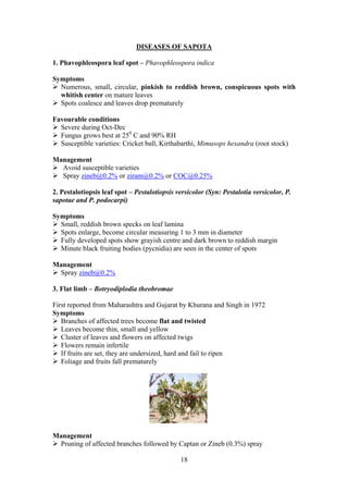 18
DISEASES OF SAPOTA
1. Phavophleospora leaf spot – Phavophleospora indica
Symptoms
Numerous, small, circular, pinkish to reddish brown, conspicuous spots with
whitish center on mature leaves
Spots coalesce and leaves drop prematurely
Favourable conditions
Severe during Oct-Dec
Fungus grows best at 250
C and 90% RH
Susceptible varieties: Cricket ball, Kirthabarthi, Mimusops hexandra (root stock)
Management
Avoid susceptible varieties
Spray zineb@0.2% or ziram@0.2% or COC@0.25%
2. Pestalotiopsis leaf spot – Pestalotiopsis versicolor (Syn: Pestalotia versicolor, P.
sapotae and P. podocarpi)
Symptoms
Small, reddish brown specks on leaf lamina
Spots enlarge, become circular measuring 1 to 3 mm in diameter
Fully developed spots show grayish centre and dark brown to reddish margin
Minute black fruiting bodies (pycnidia) are seen in the center of spots
Management
Spray zineb@0.2%
3. Flat limb – Botryodiplodia theobromae
First reported from Maharashtra and Gujarat by Khurana and Singh in 1972
Symptoms
Branches of affected trees become flat and twisted
Leaves become thin, small and yellow
Cluster of leaves and flowers on affected twigs
Flowers remain infertile
If fruits are set, they are undersized, hard and fail to ripen
Foliage and fruits fall prematurely
Management
Pruning of affected branches followed by Captan or Zineb (0.3%) spray
 
