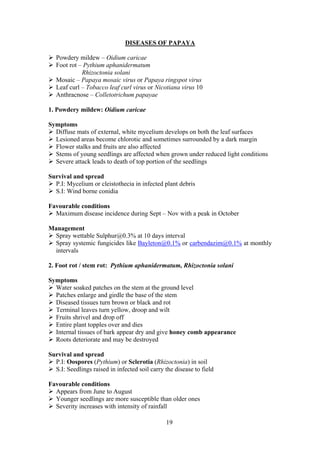 19
DISEASES OF PAPAYA
Powdery mildew – Oidium caricae
Foot rot – Pythium aphanidermatum
Rhizoctonia solani
Mosaic – Papaya mosaic virus or Papaya ringspot virus
Leaf curl – Tobacco leaf curl virus or Nicotiana virus 10
Anthracnose – Colletotrichum papayae
1. Powdery mildew: Oidium caricae
Symptoms
Diffuse mats of external, white mycelium develops on both the leaf surfaces
Lesioned areas become chlorotic and sometimes surrounded by a dark margin
Flower stalks and fruits are also affected
Stems of young seedlings are affected when grown under reduced light conditions
Severe attack leads to death of top portion of the seedlings
Survival and spread
P.I: Mycelium or cleistothecia in infected plant debris
S.I: Wind borne conidia
Favourable conditions
Maximum disease incidence during Sept – Nov with a peak in October
Management
Spray wettable Sulphur@0.3% at 10 days interval
Spray systemic fungicides like Bayleton@0.1% or carbendazim@0.1% at monthly
intervals
2. Foot rot / stem rot: Pythium aphanidermatum, Rhizoctonia solani
Symptoms
Water soaked patches on the stem at the ground level
Patches enlarge and girdle the base of the stem
Diseased tissues turn brown or black and rot
Terminal leaves turn yellow, droop and wilt
Fruits shrivel and drop off
Entire plant topples over and dies
Internal tissues of bark appear dry and give honey comb appearance
Roots deteriorate and may be destroyed
Survival and spread
P.I: Oospores (Pythium) or Sclerotia (Rhizoctonia) in soil
S.I: Seedlings raised in infected soil carry the disease to field
Favourable conditions
Appears from June to August
Younger seedlings are more susceptible than older ones
Severity increases with intensity of rainfall
 