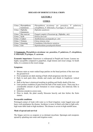 2
DISEASES OF HORTICULTURAL CROPS
LECTURE 1
CITRUS
Citrus Phytophthora
Gummosis
Phytophthora nicotianae var. parasitica, P. palmivora,
citrophthora, P. hibernalis, P.syringae, P. cactorum
Citrus Diplodia
Gummosis
Diplodia natalensis
Citrus Dry root rot Fungal complex (Fusarium sp., Diplodia., etc)
Citrus Scab Elsinoe fawcetti
Citrus Canker Xanthomonas axonopodis pv. citri
Citrus Tristeza Citrus tristeza virus
Citrus Greening Candidatus Liberibacter asiaticus
Citrus Felt Septobasidium pseudopedicillatum
1) Gummosis: Phytophthora nicotianae var. parasitica, P. palmivora, P. citrophthora,
P. hibernalis, P.syringae, P. cactorum
Economic importance: Gummosis is widespread in Punjab and Assam. Lemons are
highly susceptible compared to grapefruit, rough lemons and sweet orange. In South
India, it is common in the sweet orange.
Symptoms
Disease starts as water soaked large patches on the basal portions of the stem near
the ground level
First symptoms are dark staining of bark which progresses into the wood.
Bark in such parts dries, shrinks and cracks and shreds in lengthwise vertical
strips.
Bark at the base is destroyed resulting in girdling and finally death of the tree.
Later profuse exudation of gum from the bark of the trunk occurs. There may be a
considerable amount of gum formation in sweet oranges, but relatively little in
grapefruit.
Infection extends to crown roots.
Prior to death, the plant usually blossoms heavily and dies before the fruits
mature.
Favourable conditions
Prolonged contact of trunk with water as in flood irrigation; water logged areas and
heavy soils predispose the disease. Incidence is more in black soils than in light soils;
high water table leads to high incidence. The disease is severe in high rainfall areas.
Mode of spread and survival
The fungus survives as oospores or as dormant mycelium. Sporangia and zoospores
spread by splashing rain water and irrigation water.
 