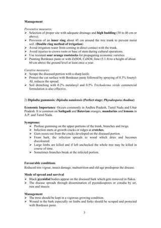 3
Management
Preventive measures:
Selection of proper site with adequate drainage and high budding (30 to 46 cm or
above).
Provision of an inner ring about 45 cm around the tree trunk to prevent moist
soil. (Double ring method of irrigation)
Avoid irrigation water from coming in direct contact with the trunk.
Avoid injuries to crown roots or base of stem during cultural operations.
Use resistant sour orange rootstocks for propagating economic varieties
Painting Bordeaux paste or with ZnSO4, CuSO4, lime (5:1:4) to a height of about
60 cm above the ground level at least once a year.
Curative measures:
Scrape the diseased portion with a sharp knife.
Protect the cut surface with Bordeaux paste followed by spraying of 0.3% fosetyl-
AL reduces the spread.
Soil drenching with 0.2% metalaxyl and 0.5% Trichoderma viride commercial
formulation is also effective.
2) Diplodia gummosis: Diplodia natalensis (Perfect stage: Physalospora rhodina)
Economic Importance: Occurs commonly in Andhra Pradesh, Tamil Nadu and Uttar
Pradesh. It is common on Sathgudi and Batavian oranges, mandarins and lemons in
A.P. and Tamil Nadu.
Symptoms:
Profuse gumming on the upper portions of the trunk, branches and twigs.
Infection starts at growth cracks or ridges at crotches.
Gum oozes out from the cracks developed on the diseased portion.
From bark, the infection spreads to wood which dries and becomes
discoloured.
Large limbs are killed and if left unchecked the whole tree may be killed in
course of time.
Sometimes branches break at the infected portion.
Favourable conditions
Reduced tree vigour, insect damage, malnutrition and old age predispose the disease.
Mode of spread and survival
Black pycnidial bodies appear on the diseased bark which gets removed in flakes.
The disease spreads through dissemination of pycnidiospores or conidia by air,
rain and insects
Management
The tress should be kept in a vigorous growing condition.
Wound in the bark especially on limbs and forks should be scraped and protected
with Bordeaux paste.
 