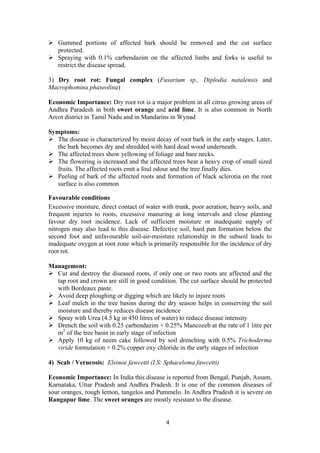 4
Gummed portions of affected bark should be removed and the cut surface
protected.
Spraying with 0.1% carbendazim on the affected limbs and forks is useful to
restrict the disease spread.
3) Dry root rot: Fungal complex (Fusarium sp., Diplodia natalensis and
Macrophomina phaseolina)
Economic Importance: Dry root rot is a major problem in all citrus growing areas of
Andhra Paradesh in both sweet orange and acid lime. It is also common in North
Arcot district in Tamil Nadu and in Mandarins in Wynad
Symptoms:
The disease is characterized by moist decay of root bark in the early stages. Later,
the bark becomes dry and shredded with hard dead wood underneath.
The affected trees show yellowing of foliage and bare necks.
The flowering is increased and the affected trees bear a heavy crop of small sized
fruits. The affected roots emit a foul odour and the tree finally dies.
Peeling of bark of the affected roots and formation of black sclerotia on the root
surface is also common
Favourable conditions
Excessive moisture, direct contact of water with trunk, poor aeration, heavy soils, and
frequent injuries to roots, excessive manuring at long intervals and close planting
favour dry root incidence. Lack of sufficient moisture or inadequate supply of
nitrogen may also lead to this disease. Defective soil, hard pan formation below the
second foot and unfavourable soil-air-moisture relationship in the subsoil leads to
inadequate oxygen at root zone which is primarily responsible for the incidence of dry
root rot.
Management:
Cut and destroy the diseased roots, if only one or two roots are affected and the
tap root and crown are still in good condition. The cut surface should be protected
with Bordeaux paste.
Avoid deep ploughing or digging which are likely to injure roots
Leaf mulch in the tree basins during the dry season helps in conserving the soil
moisture and thereby reduces disease incidence
Spray with Urea (4.5 kg in 450 litres of water) to reduce disease intensity
Drench the soil with 0.25 carbendazim + 0.25% Mancozeb at the rate of 1 litre per
m2
of the tree basin in early stage of infection
Apply 10 kg of neem cake followed by soil drenching with 0.5% Trichoderma
viride formulation + 0.2% copper oxy chloride in the early stages of infection
4) Scab / Verucosis: Elsinoe fawcetti (I.S: Sphaceloma fawcetti)
Economic Importance: In India this disease is reported from Bengal, Punjab, Assam,
Karnataka, Uttar Pradesh and Andhra Pradesh. It is one of the common diseases of
sour oranges, rough lemon, tangelos and Pummelo. In Andhra Pradesh it is severe on
Rangapur lime. The sweet oranges are mostly resistant to the disease.
 