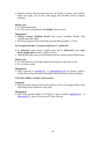 48
Infection restricts flowering and fruits are not formed, if formed, turns smaller,
harder and rough. Loss in fruit yield ranges from 50-100% based on disease
incidence
Disease cycle
P.I: Infected plant parts
S.I: The virus is transmitted by the whitefly, Bemisia tabaci.
Management
Tolerant varieties: Parbhani Kranti, Pusa savani, Janardhan, Haritha, Arka
Anamika and Arka Abhay
The disease spread can be restricted by spraying Monocrotophos, 1.5 ml/l.
2) Cercospora leaf spot: Cercospora malayensis, C. abelmoschi
C. malayensis causes brown, irregular spots and C. abelmoschi causes sooty
black, angular spots on lower surface of leaves
Both the leaf spots cause severe defoliation and are common during humid season.
Disease cycle
P.I: The fungi survive through conidia and stromata on crop refuse in soil.
S.I: Air borne conidia
Management
Spray mancozeb or zineb@0.2% or carbendazim@0.1% for disease control a
month after sowing and repeat at fortnightly intervals based on disease incidence.
3) Powdery mildew: Erysiphe cichoracearum
Symptoms
Grayish powdery growth occurs on the under as well as on the upper surface of the
leaf causing severe reduction in fruit yield.
Management
Dust finely ground sulphur at 30 kg/ha or spray wettable sulphur@0.3% or
Dinocap@0.1% , three to four times at 15 days intervals.
 