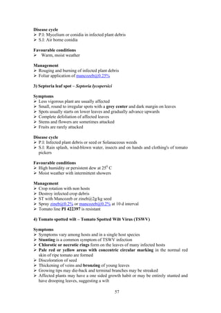 57
Disease cycle
P.I: Mycelium or conidia in infected plant debris
S.I: Air borne conidia
Favourable conditions
Warm, moist weather
Management
Rouging and burning of infected plant debris
Foliar application of mancozeb@0.25%
3) Septoria leaf spot – Septoria lycopersici
Symptoms
Less vigorous plant are usually affected
Small, round to irregular spots with a grey center and dark margin on leaves
Spots usually starts on lower leaves and gradually advance upwards
Complete defoliation of affected leaves
Stems and flowers are sometimes attacked
Fruits are rarely attacked
Disease cycle
P.I: Infected plant debris or seed or Solanaceous weeds
S.I: Rain splash, wind-blown water, insects and on hands and clothing's of tomato
pickers
Favourable conditions
High humidity or persistent dew at 250
C
Moist weather with intermittent showers
Management
Crop rotation with non hosts
Destroy infected crop debris
ST with Mancozeb or zineb@2g/kg seed
Spray zineb@0.2% or mancozeb@0.2% at 10 d interval
Tomato line PI 422397 is resistant
4) Tomato spotted wilt – Tomato Spotted Wilt Virus (TSWV)
Symptoms
Symptoms vary among hosts and in a single host species
Stunting is a common symptom of TSWV infection
Chlorotic or necrotic rings form on the leaves of many infected hosts
Pale red or yellow areas with concentric circular marking in the normal red
skin of ripe tomato are formed
Discoloration of seed
Thickening of veins and bronzing of young leaves
Growing tips may die-back and terminal branches may be streaked
Affected plants may have a one sided growth habit or may be entirely stunted and
have drooping leaves, suggesting a wilt
 