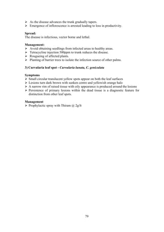 79
As the disease advances the trunk gradually tapers.
Emergence of inflorescence is arrested leading to loss in productivity.
Spread:
The disease is infectious, vector borne and lethal.
Management:
Avoid obtaining seedlings from infected areas to healthy areas.
Tetracycline injection 500ppm to trunk reduces the disease.
Rougueing of affected plants.
Planting of barrier trees to isolate the infection source of other palms.
3) Curvularia leaf spot - Curvularia lunata, C. geniculata
Symptoms
Small circular translucent yellow spots appear on both the leaf surfaces
Lesions turn dark brown with sunken centre and yellowish orange halo
A narrow rim of raised tissue with oily appearance is produced around the lesions
Persistence of primary lesions within the dead tissue is a diagnostic feature for
distinction from other leaf spots.
Management
Prophylactic spray with Thiram @ 2g/lt
 
