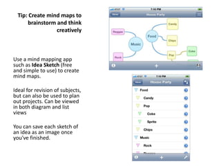 Tip: Create mind maps to
      brainstorm and think
                 creatively



Use a mind mapping app
such as Idea Sketch (free
and simple to use) to create
mind maps.

Ideal for revision of subjects,
but can also be used to plan
out projects. Can be viewed
in both diagram and list
views

You can save each sketch of
an idea as an image once
you've finished.
 