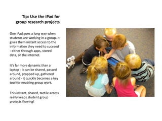 Tip: Use the iPad for
    group research projects

One iPad goes a long way when
students are working in a group. It
gives them instant access to the
information they need to succeed
- either through apps, stored
data, or the internet.

It's far more dynamic than a
laptop - it can be shared, passed
around, propped up, gathered
around - it quickly becomes a key
tool for enabling group work.

This instant, shared, tactile access
really keeps student group
projects flowing!
 