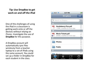 Tip: Use DropBox to get
  work on and off the iPad



One of the challenges of using
the iPad in a classroom is
getting work onto or off the
devices without relying on
iTunes. Investigate the use of
DropBox for this purpose.

A DropBox account will
automatically sync files
wirelessly from a teacher
laptop to a set of iPads using
the same account. You could
set up a folder in DropBox for
each student in the class.
 