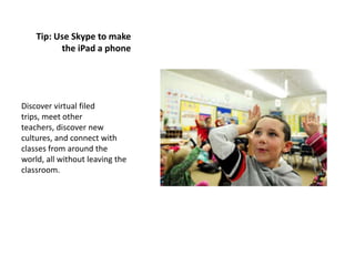 Tip: Use Skype to make
          the iPad a phone




Discover virtual filed
trips, meet other
teachers, discover new
cultures, and connect with
classes from around the
world, all without leaving the
classroom.
 