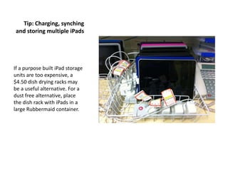 Tip: Charging, synching
and storing multiple iPads




If a purpose built iPad storage
units are too expensive, a
$4.50 dish drying racks may
be a useful alternative. For a
dust free alternative, place
the dish rack with iPads in a
large Rubbermaid container.
 