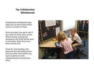 Tip: Collaborative
                Whiteboards


Collaborative whiteboard apps
allow you to share iPad screens
across a number of iPads.

Once you open the app it asks if
you want to 'share' your screen.
When shared, writing and
drawing on the iPads will be seen
on the other iPads that it has
been shared with.

Great for sharing ideas and
keywords during reading times.
Also any other time where you
want students to work
collaboratively to write/share
ideas.
 