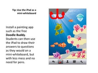 Tip: Use the iPad as a
         mini-whiteboard




Install a painting app
such as the free
Doodle Buddy.
Students can then use
the iPad to draw their
answers to questions
as they would on a
mini-whiteboard, but
with less mess and no
need for pens.
 