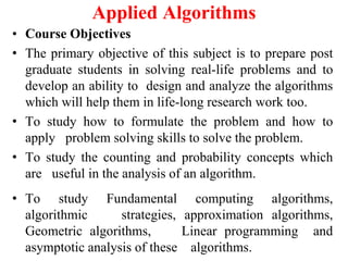 Applied Algorithms
• Course Objectives
• The primary objective of this subject is to prepare post
graduate students in solving real-life problems and to
develop an ability to design and analyze the algorithms
which will help them in life-long research work too.
• To study how to formulate the problem and how to
apply problem solving skills to solve the problem.
• To study the counting and probability concepts which
are useful in the analysis of an algorithm.
• To study Fundamental computing algorithms,
algorithmic strategies, approximation algorithms,
Geometric algorithms, Linear programming and
asymptotic analysis of these algorithms.
 
