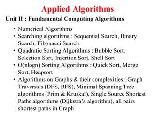 Applied Algorithms
Unit II : Fundamental Computing Algorithms
• Numerical Algorithms
• Searching algorithms : Sequential Search, Binary
Search, Fibonacci Search
• Quadratic Sorting Algorithms : Bubble Sort,
Selection Sort, Insertion Sort, Shell Sort
• O(nlogn) Sorting Algorithms : Quick Sort, Merge
Sort, Heapsort
• Algorithms on Graphs & their complexities : Graph
Traversals (DFS, BFS), Minimal Spanning Tree
algorithms (Prim & Kruskal), Single Source Shortest
Paths algorithms (Dijkstra’s algorithm), all pairs
shortest paths in Graph
 