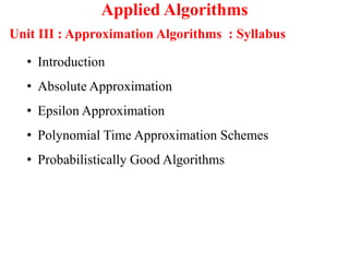 Applied Algorithms
Unit III : Approximation Algorithms : Syllabus
• Introduction
• Absolute Approximation
• Epsilon Approximation
• Polynomial Time Approximation Schemes
• Probabilistically Good Algorithms
 