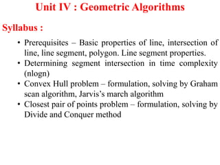 Unit IV : Geometric Algorithms
Syllabus :
• Prerequisites – Basic properties of line, intersection of
line, line segment, polygon. Line segment properties.
• Determining segment intersection in time complexity
(nlogn)
• Convex Hull problem – formulation, solving by Graham
scan algorithm, Jarvis’s march algorithm
• Closest pair of points problem – formulation, solving by
Divide and Conquer method
 