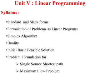 Unit V : Linear Programming
Syllabus :
•Standard and Slack forms
•Formulation of Problems as Linear Programs
•Simplex Algorithm
•Duality
•Initial Basic Feasible Solution
•Problem Formulation for
 Single Source Shortest path
 Maximum Flow Problem
 