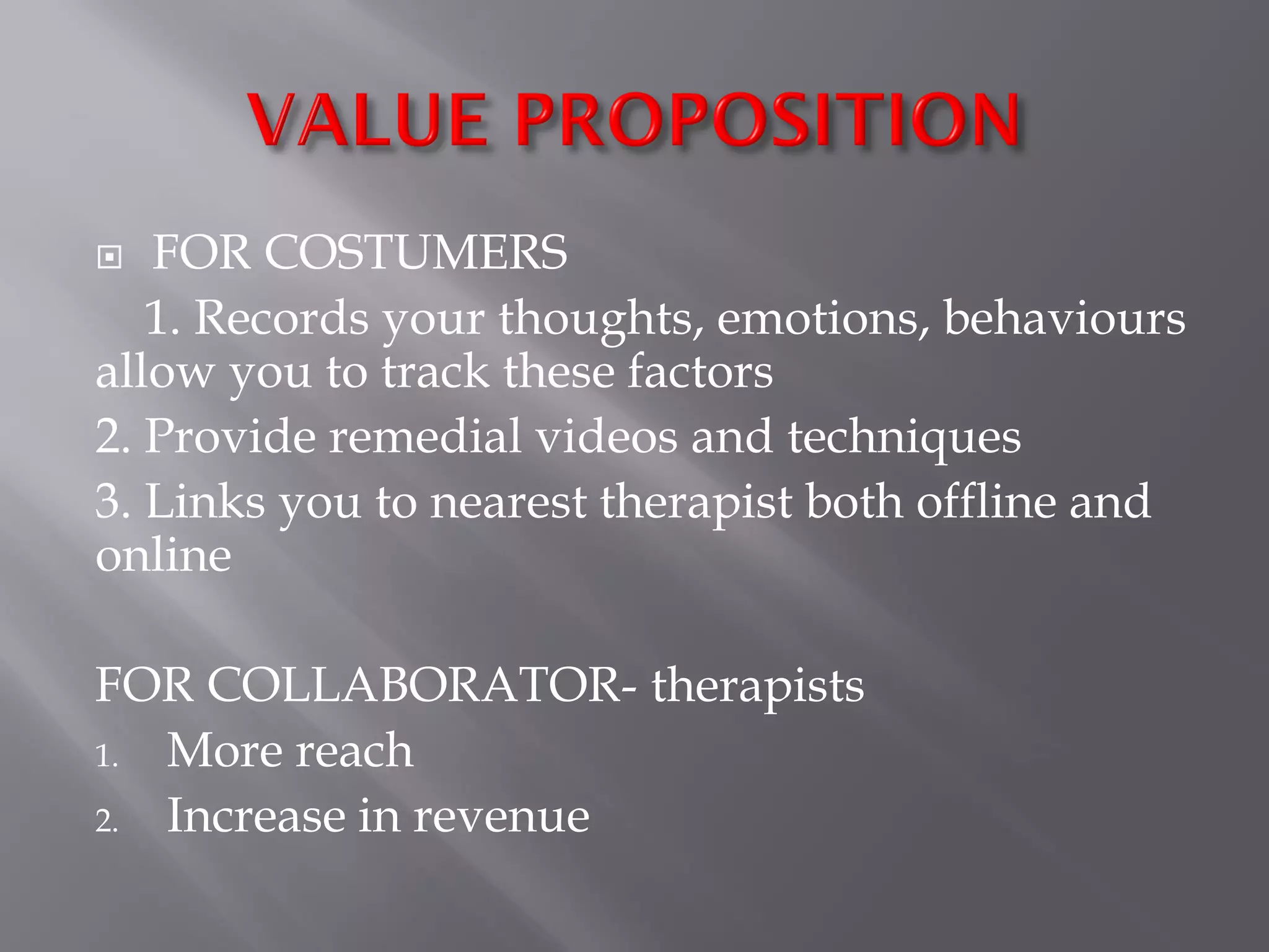  FOR COSTUMERS
1. Records your thoughts, emotions, behaviours
allow you to track these factors
2. Provide remedial videos and techniques
3. Links you to nearest therapist both offline and
online
FOR COLLABORATOR- therapists
1. More reach
2. Increase in revenue
 