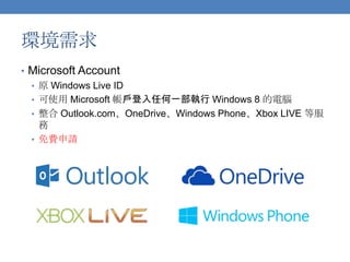 環境需求
• Microsoft Account
• 原 Windows Live ID
• 可使用 Microsoft 帳戶登入任何一部執行 Windows 8 的電腦
• 整合 Outlook.com、OneDrive、Windows Phone、Xbox LIVE 等服
務
• 免費申請

 