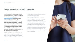 App Annie 2015 Retrospective
© App Annie 2016 
Google Play Passes iOS in US Downloads
The US’s standing in the mobile app economy
cannot be understated. It is home to Apple and
Google and is one of the largest 
smartphone markets. Additionally, it is the
only country to rank in the top 3 for
downloads and revenue on both the iOS App
Store and Google Play. (Germany is the only
other country to make it into the top 10 in all
cases.) Therefore, any significant shifts in the
US ripple throughout the entire app market.
One such shift occurred in 2015, as annual
downloads on Google Play surpassed those on
the iOS App Store for the first time.
In the US, Google Play’s share of combined iOS and
Google Play downloads grew from about 45% in 2014
to 55% in 2015. Game downloads drove a significant
portion of this shift with Google Play game downloads
at 1.5x iOS game downloads in 2015, up from nearly
equivalent values the year before.
While Google Play has been strong in emerging
markets as highlighted earlier, the growth of Google
Play’s share of combined iOS and Google Play
downloads in mature markets is not an isolated trend.
The UK, another iOS dominant market, has seen
Google Play’s share increase from 40% to 45% year
over year. Generally, games tend to be a leading
indicator of overall download performance and the UK
has already shown signs of an impending shift, with
Google Play game downloads narrowly overtaking
those on iOS in 2015.
11
 