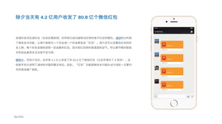 除夕当天有 4.2 亿用户收发了 80.8 亿个微信红包
亲朋好友间互递红包（在信封里装钱）的传统已成功被移动应用的电子红包所模仿。微信充分利用
了微信支付功能，让用户能够为一个好友或一个好友群发送“红包”。用户还可以设置抢红包的好
友人数，每个好友会随机获取一定金额的红包。因为抢红包拼的是速度和运气，所以春节期间智能
手机如此备受关注也就不足为奇。
据统计，仅除夕当日，总共有 4.2 亿人收发了共 80.8 亿个微信红包（比去年增长了 8 倍多），这
些数字充分说明了微信在中国的霸主地位。因此，“红包”功能是微信支付面向支付宝这一主要对
手的绝佳推广契机。
 