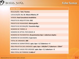 Ficha Técnica
                       BOSSA NOVA
                       REALIZAÇÃO: Tati / Tecnisa
                       LOCALIZAÇÃO: Av. Dr. Moura Ribeiro, 97
                       VENDAS: Real Consultoria Imobiliária
                       PROJETO DE ARQUITETURA: EGC
                       PROJETO DE PAISAGISMO: Marta gavião
                       PROJETO DE DECORAÇÃO: Terezinha Nigri
                       NÚMERO DE TORRES: 2
                       NÚMERO DE APTOS. POR ANDAR: 4
                       NÚMERO DE PAVIMENTOS: 24 pavimentos-tipo + cobertura duplex
                       NÚMERO DE ELEVADORES: 3 por torre
                       TOTAL DE UNIDADES: 200
                       NÚMERO DE DORMITÓRIOS: apto. tipo = 3 / Cobertura = 4
                       ÁREA PRIVATIVA DAS UNIDADES: apto. tipo = 149,85m² / Cobertura = 256m²
                       NÚMERO DE VAGAS POR UNIDADE: apto. tipo = 2 / cobertura = 3
                       ÁREA TOTAL DO TERRENO: 5.448 m²


Material preliminar de uso interno. Sujeito a alteração.
 