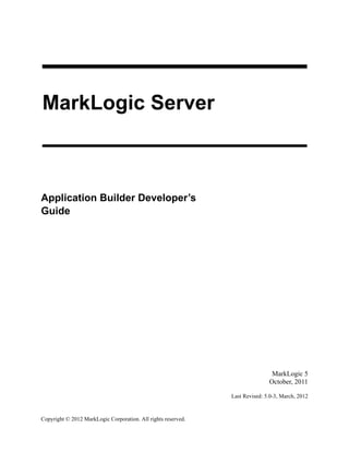 Copyright © 2012 MarkLogic Corporation. All rights reserved.
MarkLogic Server
Application Builder Developer’s
Guide
1
MarkLogic 5
October, 2011
Last Revised: 5.0-3, March, 2012
 