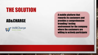 THE SOLUTION
AD&CHARGE
A mobile platform that
rewards its customers and
provides a comprehensive
branding/ testing
environment for the company
where the customers are
willing to actively participate
 