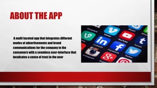 ABOUT THE APP
A multi faceted app that integrates different
modes of advertisements and brand
communications for the company to the
consumers with a seamless user-interface that
inculcates a sense of trust in the user
 