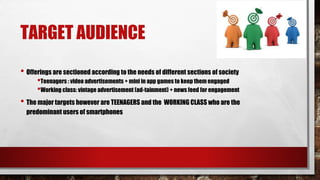 TARGET AUDIENCE
• Offerings are sectioned according to the needs of different sections of society
•Teenagers : video advertisements + mini in app games to keep them engaged
•Working class: vintage advertisement (ad-tainment) + news feed for engagement
• The major targets however are TEENAGERS and the WORKING CLASS who are the
predominant users of smartphones
 